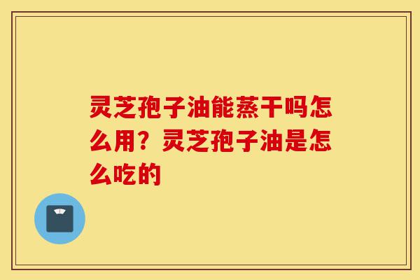 灵芝孢子油能蒸干吗怎么用?灵芝孢子油是怎么吃的-第1张图片-灵芝之家 灵芝孢子油能蒸干吗怎么用?灵芝孢子油是怎么吃的-第1张图片-灵芝之家