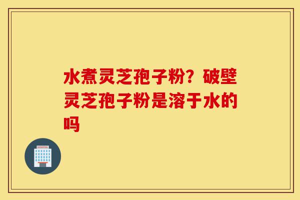 水煮灵芝孢子粉?破壁灵芝孢子粉是溶于水的吗-第1张图片-灵芝之家 水煮灵芝孢子粉?破壁灵芝孢子粉是溶于水的吗-第1张图片-灵芝之家