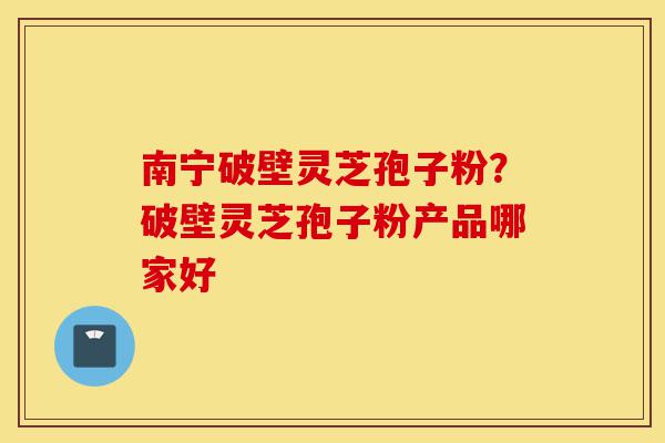 南宁破壁灵芝孢子粉？破壁灵芝孢子粉产品哪家好-第1张图片-灵芝之家