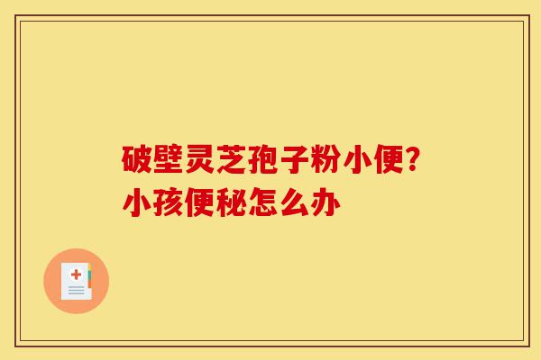破壁灵芝孢子粉小便？小孩便秘怎么办-第1张图片-灵芝之家