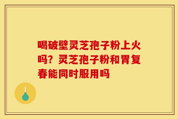 喝破壁灵芝孢子粉上火吗?灵芝孢子粉和胃复春能同时服用吗-第1张图片-灵芝之家 喝破壁灵芝孢子粉上火吗?灵芝孢子粉和胃复春能同时服用吗-第1张图片-灵芝之家