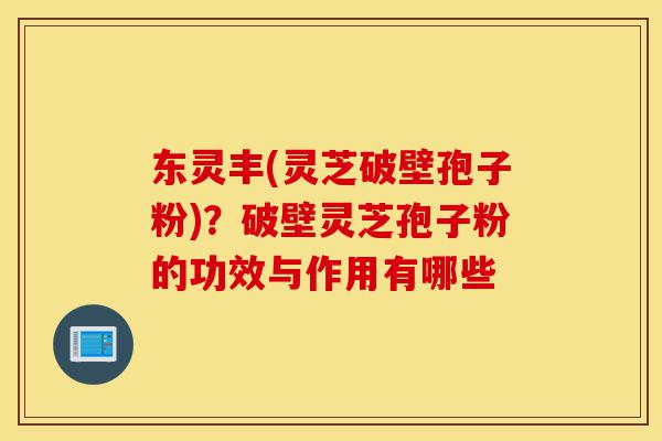 东灵丰(灵芝破壁孢子粉)?破壁灵芝孢子粉的功效与作用有哪些-第1张图片-灵芝之家 东灵丰(灵芝破壁孢子粉)?破壁灵芝孢子粉的功效与作用有哪些-第1张图片-灵芝之家