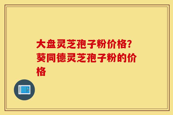 大盘灵芝孢子粉价格?葵同德灵芝孢子粉的价格-第1张图片-灵芝之家 大盘灵芝孢子粉价格?葵同德灵芝孢子粉的价格-第1张图片-灵芝之家