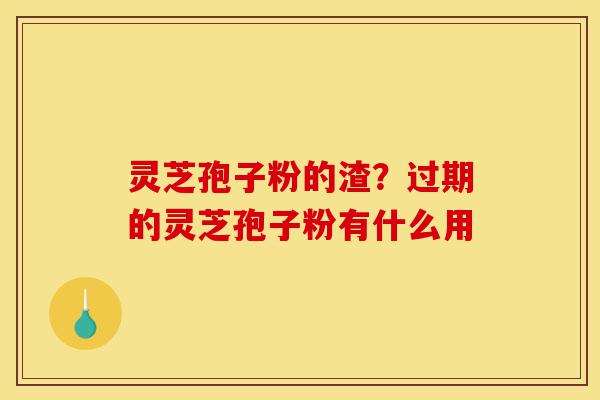 灵芝孢子粉的渣？过期的灵芝孢子粉有什么用-第1张图片-灵芝之家