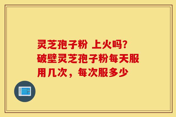 灵芝孢子粉 上火吗？破壁灵芝孢子粉每天服用几次，每次服多少-第1张图片-灵芝之家