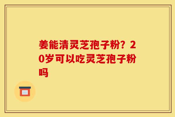 姜能清灵芝孢子粉?20岁可以吃灵芝孢子粉吗-第1张图片-灵芝之家 姜能清灵芝孢子粉?20岁可以吃灵芝孢子粉吗-第1张图片-灵芝之家