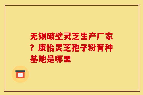 无锡破壁灵芝生产厂家?康怡灵芝孢子粉育种基地是哪里-第1张图片-灵芝之家 无锡破壁灵芝生产厂家?康怡灵芝孢子粉育种基地是哪里-第1张图片-灵芝之家