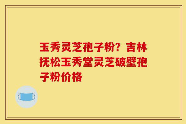 玉秀灵芝孢子粉？吉林抚松玉秀堂灵芝破壁孢子粉价格-第1张图片-灵芝之家
