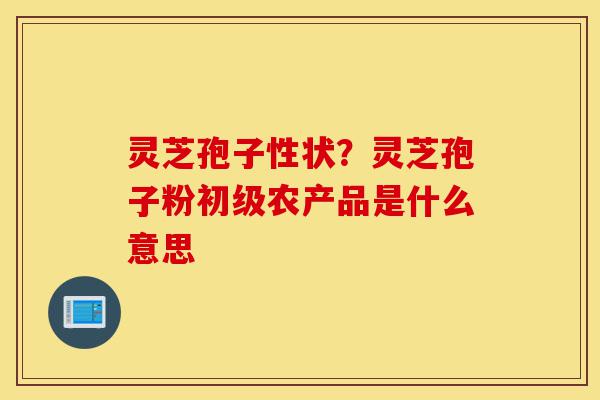 灵芝孢子性状?灵芝孢子粉初级农产品是什么意思-第1张图片-灵芝之家 灵芝孢子性状?灵芝孢子粉初级农产品是什么意思-第1张图片-灵芝之家
