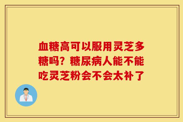 血糖高可以服用灵芝多糖吗?糖尿病人能不能吃灵芝粉会不会太补了-第1张图片-灵芝之家 血糖高可以服用灵芝多糖吗?糖尿病人能不能吃灵芝粉会不会太补了-第1张图片-灵芝之家