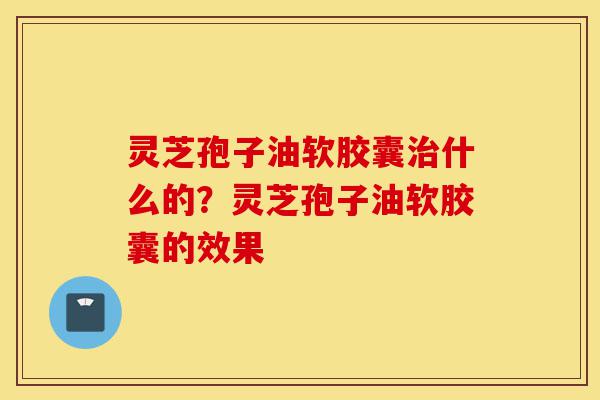 灵芝孢子油软胶囊治什么的？灵芝孢子油软胶囊的效果-第1张图片-灵芝之家