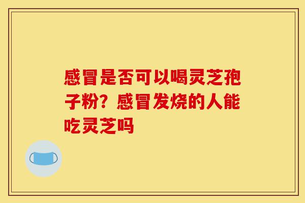 感冒是否可以喝灵芝孢子粉?感冒发烧的人能吃灵芝吗-第1张图片-灵芝之家 感冒是否可以喝灵芝孢子粉?感冒发烧的人能吃灵芝吗-第1张图片-灵芝之家