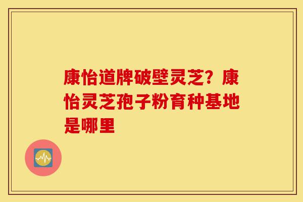 康怡道牌破壁灵芝?康怡灵芝孢子粉育种基地是哪里-第1张图片-灵芝之家 康怡道牌破壁灵芝?康怡灵芝孢子粉育种基地是哪里-第1张图片-灵芝之家