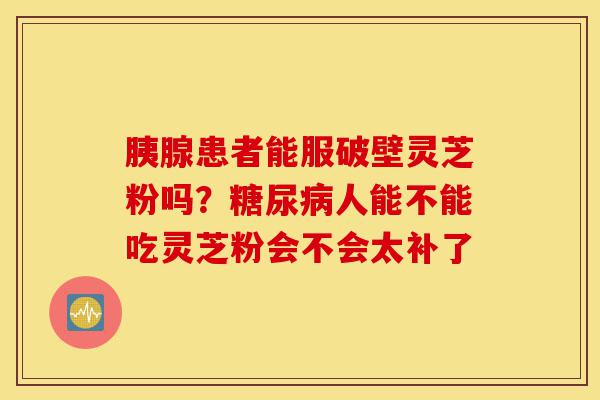 胰腺患者能服破壁灵芝粉吗?糖尿病人能不能吃灵芝粉会不会太补了-第1张图片-灵芝之家 胰腺患者能服破壁灵芝粉吗?糖尿病人能不能吃灵芝粉会不会太补了-第1张图片-灵芝之家