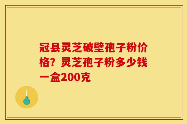 冠县灵芝破壁孢子粉价格？灵芝孢子粉多少钱一盒200克-第1张图片-灵芝之家