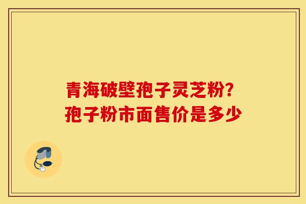 青海破壁孢子灵芝粉?孢子粉市面售价是多少-第1张图片-灵芝之家 青海破壁孢子灵芝粉?孢子粉市面售价是多少-第1张图片-灵芝之家