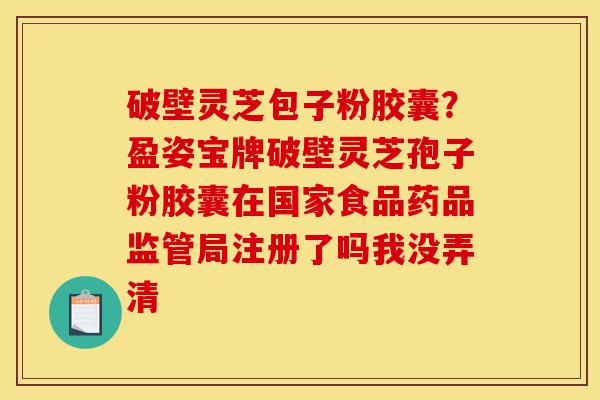 破壁灵芝包子粉胶囊？盈姿宝牌破壁灵芝孢子粉胶囊在国家食品药品监管局注册了吗我没弄清-第1张图片-灵芝之家