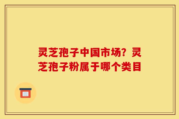 灵芝孢子中国市场？灵芝孢子粉属于哪个类目-第1张图片-灵芝之家
