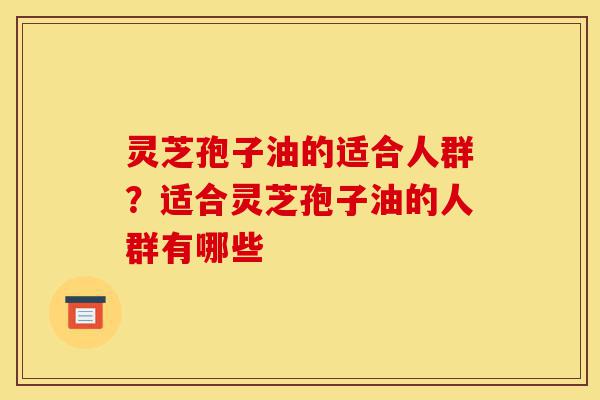 灵芝孢子油的适合人群？适合灵芝孢子油的人群有哪些-第1张图片-灵芝之家