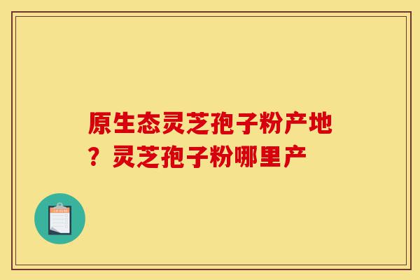 原生态灵芝孢子粉产地?灵芝孢子粉哪里产-第1张图片-灵芝之家 原生态灵芝孢子粉产地?灵芝孢子粉哪里产-第1张图片-灵芝之家