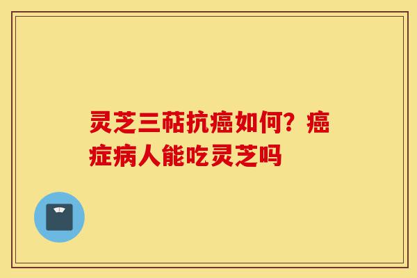 灵芝三萜抗癌如何？癌症病人能吃灵芝吗-第1张图片-灵芝之家