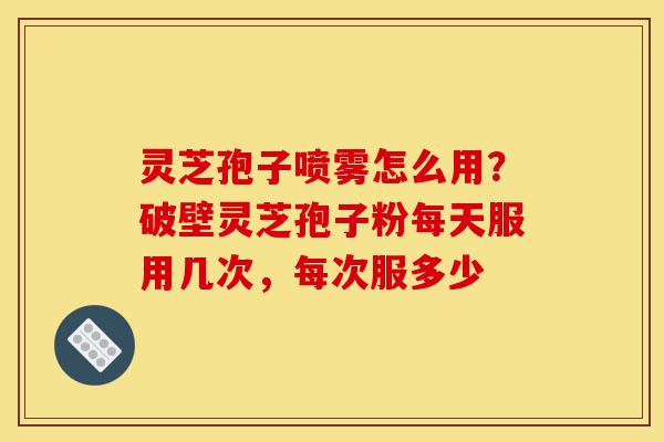 灵芝孢子喷雾怎么用？破壁灵芝孢子粉每天服用几次，每次服多少-第1张图片-灵芝之家