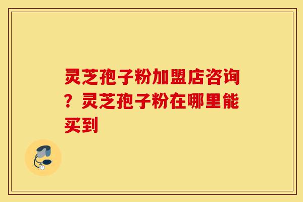 灵芝孢子粉加盟店咨询?灵芝孢子粉在哪里能买到-第1张图片-灵芝之家 灵芝孢子粉加盟店咨询?灵芝孢子粉在哪里能买到-第1张图片-灵芝之家