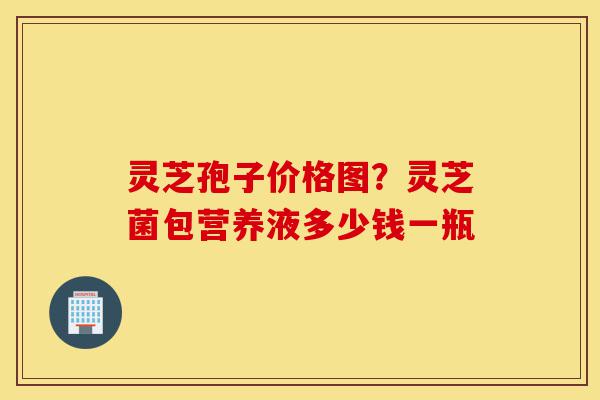 灵芝孢子价格图?灵芝菌包营养液多少钱一瓶-第1张图片-灵芝之家 灵芝孢子价格图?灵芝菌包营养液多少钱一瓶-第1张图片-灵芝之家