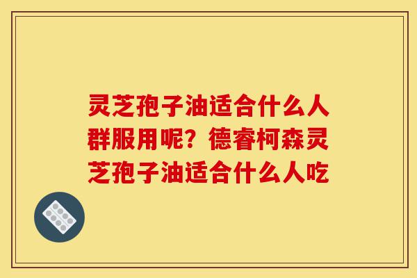灵芝孢子油适合什么人群服用呢?德睿柯森灵芝孢子油适合什么人吃-第1张图片-灵芝之家 灵芝孢子油适合什么人群服用呢?德睿柯森灵芝孢子油适合什么人吃-第1张图片-灵芝之家