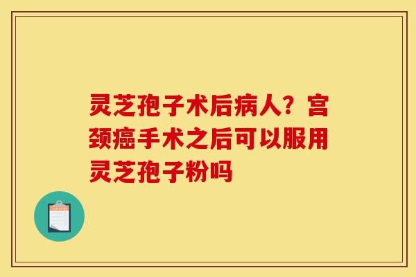 灵芝孢子术后病人?宫颈癌手术之后可以服用灵芝孢子粉吗-第1张图片-灵芝之家 灵芝孢子术后病人?宫颈癌手术之后可以服用灵芝孢子粉吗-第1张图片-灵芝之家