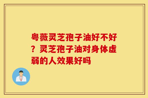 粤薇灵芝孢子油好不好?灵芝孢子油对身体虚弱的人效果好吗-第1张图片-灵芝之家 粤薇灵芝孢子油好不好?灵芝孢子油对身体虚弱的人效果好吗-第1张图片-灵芝之家