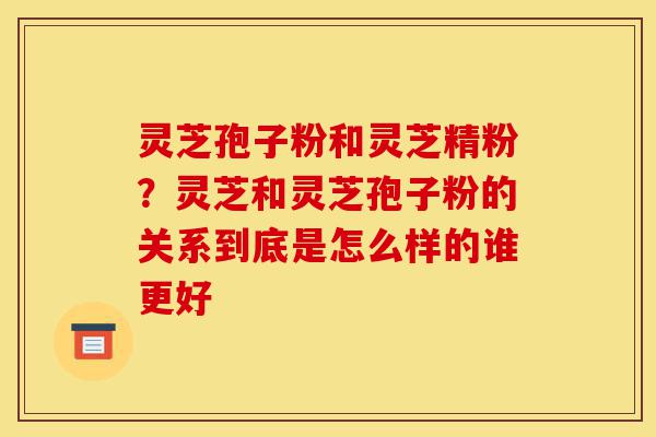 灵芝孢子粉和灵芝精粉?灵芝和灵芝孢子粉的关系到底是怎么样的谁更好-第1张图片-灵芝之家 灵芝孢子粉和灵芝精粉?灵芝和灵芝孢子粉的关系到底是怎么样的谁更好-第1张图片-灵芝之家