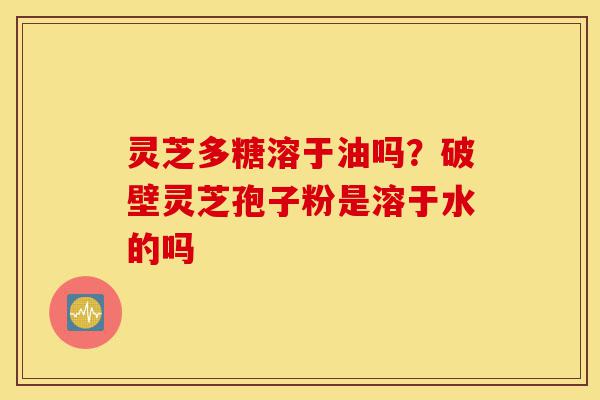 灵芝多糖溶于油吗？破壁灵芝孢子粉是溶于水的吗-第1张图片-灵芝之家