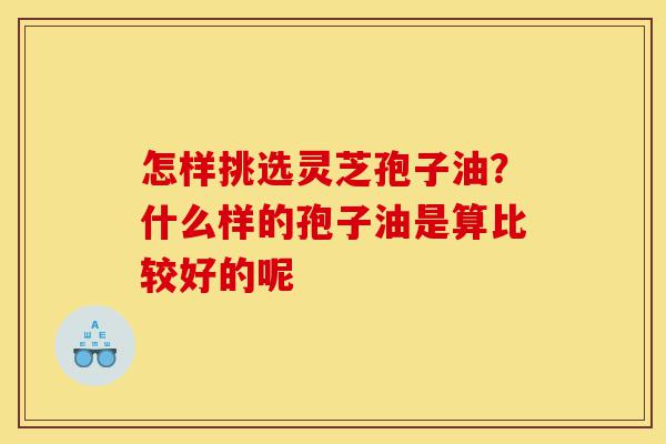 怎样挑选灵芝孢子油?什么样的孢子油是算比较好的呢-第1张图片-灵芝之家 怎样挑选灵芝孢子油?什么样的孢子油是算比较好的呢-第1张图片-灵芝之家