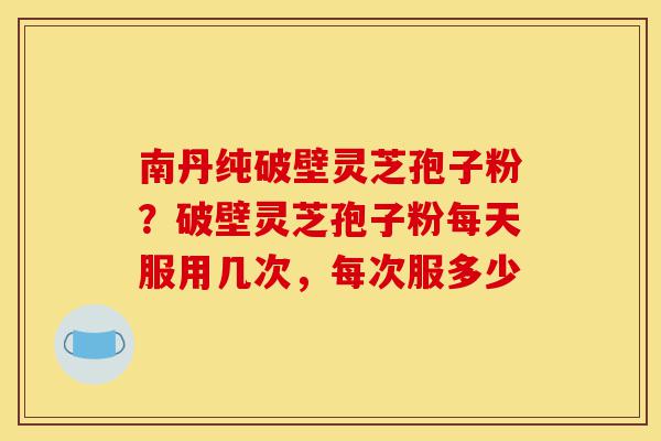 南丹纯破壁灵芝孢子粉?破壁灵芝孢子粉每天服用几次,每次服多少-第1张图片-灵芝之家 南丹纯破壁灵芝孢子粉?破壁灵芝孢子粉每天服用几次,每次服多少-第1张图片-灵芝之家