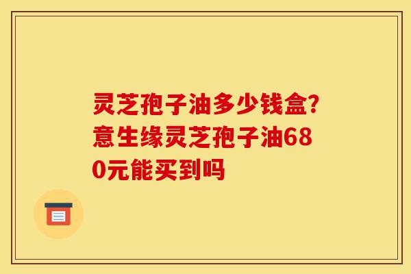灵芝孢子油多少钱盒?意生缘灵芝孢子油680元能买到吗-第1张图片-灵芝之家 灵芝孢子油多少钱盒?意生缘灵芝孢子油680元能买到吗-第1张图片-灵芝之家