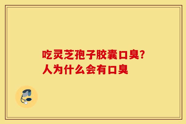 吃灵芝孢子胶囊口臭?人为什么会有口臭-第1张图片-灵芝之家 吃灵芝孢子胶囊口臭?人为什么会有口臭-第1张图片-灵芝之家
