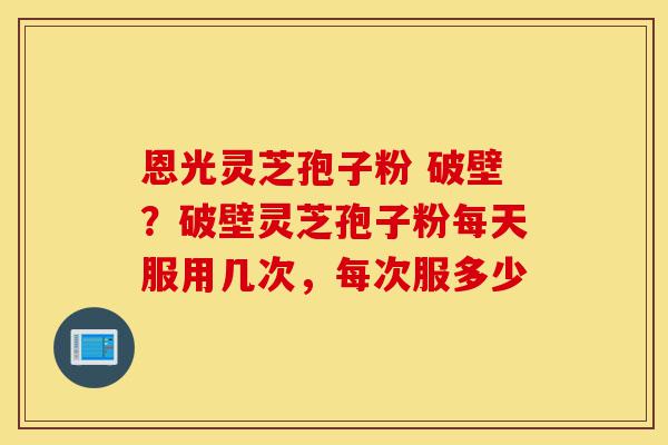 恩光灵芝孢子粉 破壁?破壁灵芝孢子粉每天服用几次,每次服多少-第1张图片-灵芝之家 恩光灵芝孢子粉 破壁?破壁灵芝孢子粉每天服用几次,每次服多少-第1张图片-灵芝之家