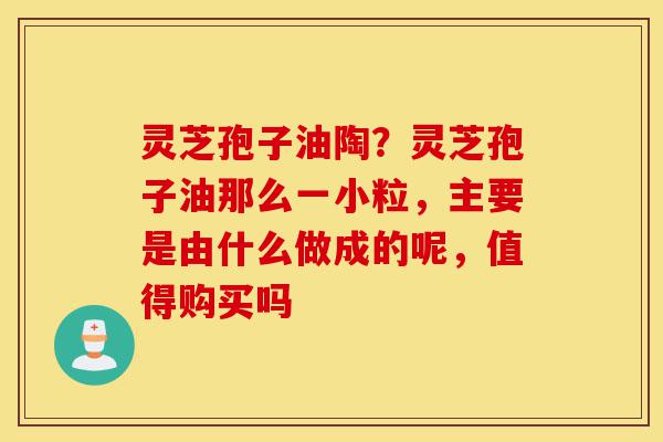 灵芝孢子油陶？灵芝孢子油那么一小粒，主要是由什么做成的呢，值得购买吗-第1张图片-灵芝之家