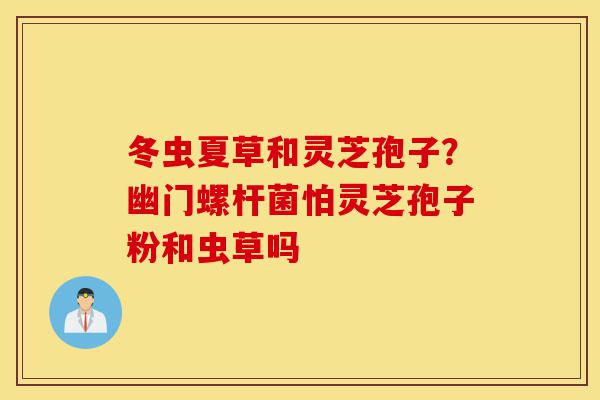 冬虫夏草和灵芝孢子？幽门螺杆菌怕灵芝孢子粉和虫草吗-第1张图片-灵芝之家