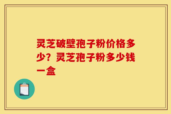 灵芝破壁孢子粉价格多少？灵芝孢子粉多少钱一盒-第1张图片-灵芝之家