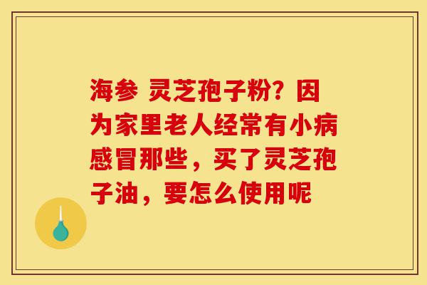海参 灵芝孢子粉?因为家里老人经常有小病感冒那些,买了灵芝孢子油,要怎么使用呢-第1张图片-灵芝之家 海参 灵芝孢子粉?因为家里老人经常有小病感冒那些,买了灵芝孢子油,要怎么使用呢-第1张图片-灵芝之家