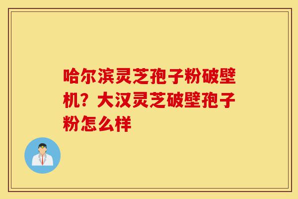 哈尔滨灵芝孢子粉破壁机?大汉灵芝破壁孢子粉怎么样-第1张图片-灵芝之家 哈尔滨灵芝孢子粉破壁机?大汉灵芝破壁孢子粉怎么样-第1张图片-灵芝之家