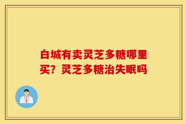 白城有卖灵芝多糖哪里买?灵芝多糖治失眠吗-第1张图片-灵芝之家 白城有卖灵芝多糖哪里买?灵芝多糖治失眠吗-第1张图片-灵芝之家