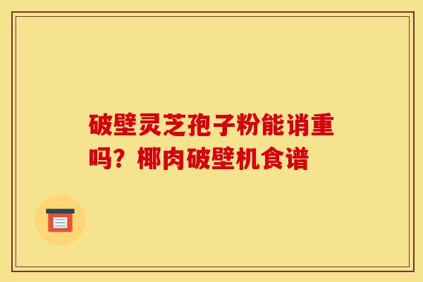 破壁灵芝孢子粉能诮重吗?椰肉破壁机食谱-第1张图片-灵芝之家 破壁灵芝孢子粉能诮重吗?椰肉破壁机食谱-第1张图片-灵芝之家