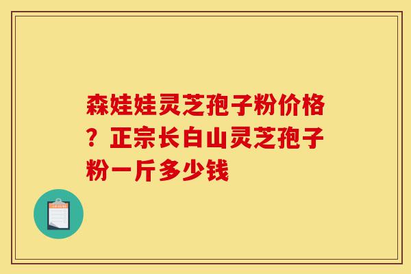 森娃娃灵芝孢子粉价格?正宗长白山灵芝孢子粉一斤多少钱-第1张图片-灵芝之家 森娃娃灵芝孢子粉价格?正宗长白山灵芝孢子粉一斤多少钱-第1张图片-灵芝之家