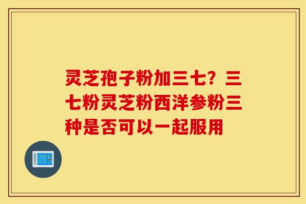 灵芝孢子粉加三七？三七粉灵芝粉西洋参粉三种是否可以一起服用-第1张图片-灵芝之家