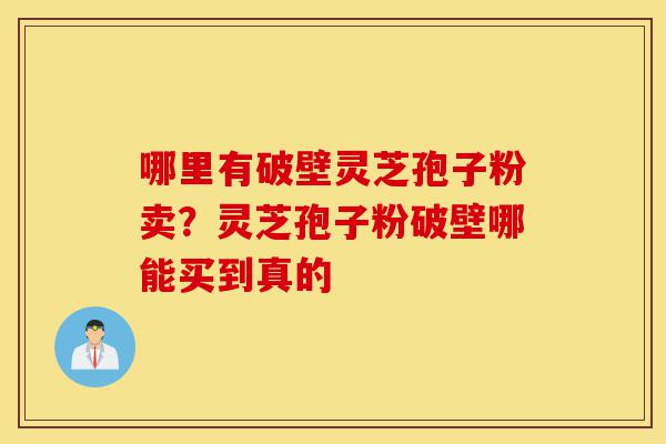 哪里有破壁灵芝孢子粉卖？灵芝孢子粉破壁哪能买到真的-第1张图片-灵芝之家