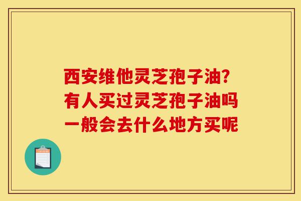 西安维他灵芝孢子油？有人买过灵芝孢子油吗一般会去什么地方买呢-第1张图片-灵芝之家