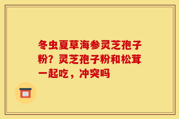 冬虫夏草海参灵芝孢子粉?灵芝孢子粉和松茸一起吃,冲突吗-第1张图片-灵芝之家 冬虫夏草海参灵芝孢子粉?灵芝孢子粉和松茸一起吃,冲突吗-第1张图片-灵芝之家
